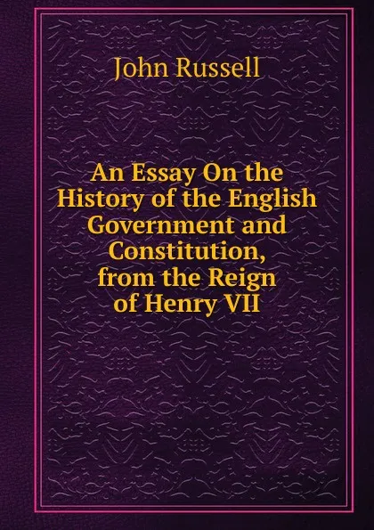 Обложка книги An Essay On the History of the English Government and Constitution, from the Reign of Henry VII, John Russell