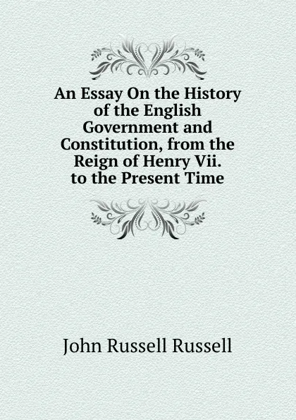 Обложка книги An Essay On the History of the English Government and Constitution, from the Reign of Henry Vii. to the Present Time, Russell John Russell