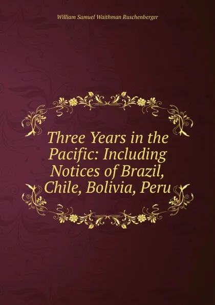 Обложка книги Three Years in the Pacific: Including Notices of Brazil, Chile, Bolivia, Peru, William Samuel Waithman Ruschenberger