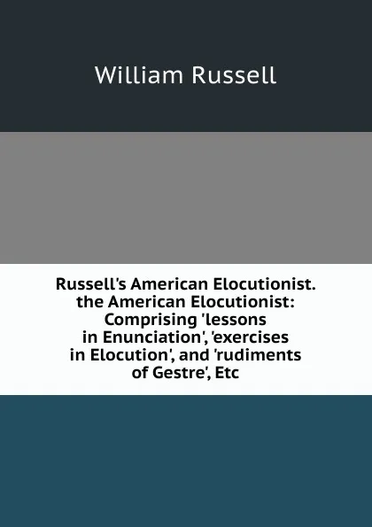 Обложка книги Russell.s American Elocutionist. the American Elocutionist: Comprising .lessons in Enunciation., .exercises in Elocution., and .rudiments of Gestre., Etc, William Russell