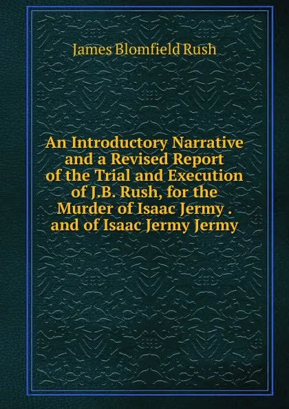 Обложка книги An Introductory Narrative and a Revised Report of the Trial and Execution of J.B. Rush, for the Murder of Isaac Jermy . and of Isaac Jermy Jermy, James Blomfield Rush