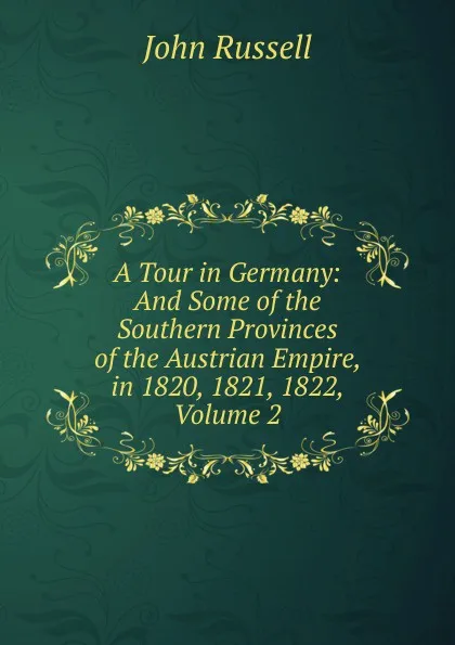 Обложка книги A Tour in Germany: And Some of the Southern Provinces of the Austrian Empire, in 1820, 1821, 1822, Volume 2, John Russell