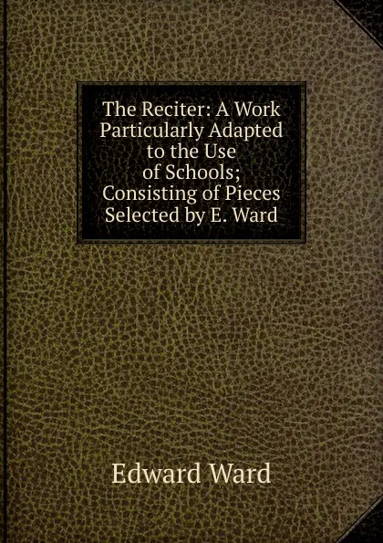 Обложка книги The Reciter: A Work Particularly Adapted to the Use of Schools; Consisting of Pieces Selected by E. Ward, Edward Ward