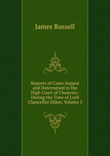 Обложка книги Reports of Cases Argued and Determined in the High Court of Chancery: During the Time of Lord Chancellor Eldon, Volume 5, James Russell