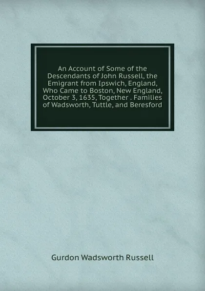 Обложка книги An Account of Some of the Descendants of John Russell, the Emigrant from Ipswich, England, Who Came to Boston, New England, October 3, 1635, Together . Families of Wadsworth, Tuttle, and Beresford, Gurdon Wadsworth Russell