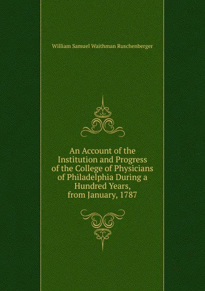 Обложка книги An Account of the Institution and Progress of the College of Physicians of Philadelphia During a Hundred Years, from January, 1787, William Samuel Waithman Ruschenberger