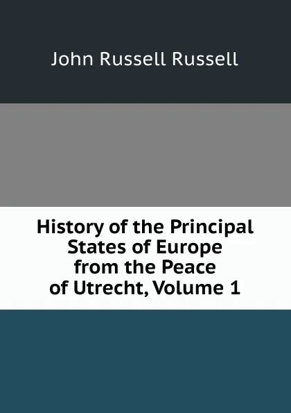 Обложка книги History of the Principal States of Europe from the Peace of Utrecht, Volume 1, Russell John Russell