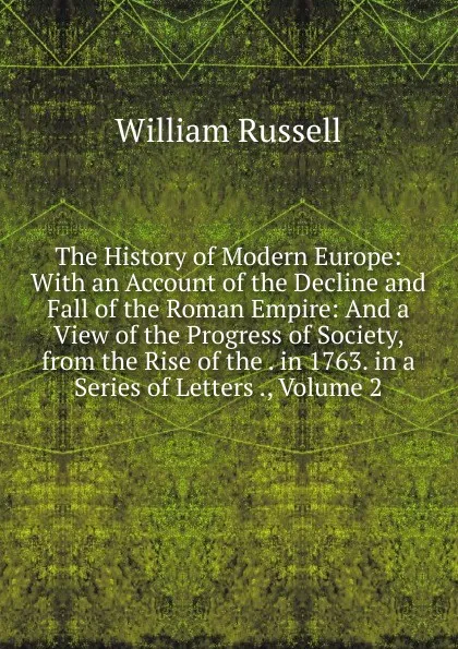 Обложка книги The History of Modern Europe: With an Account of the Decline and Fall of the Roman Empire: And a View of the Progress of Society, from the Rise of the . in 1763. in a Series of Letters ., Volume 2, William Russell