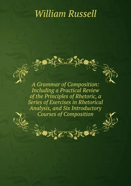 Обложка книги A Grammar of Composition: Including a Practical Review of the Principles of Rhetoric, a Series of Exercises in Rhetorical Analysis, and Six Introductory Courses of Composition, William Russell