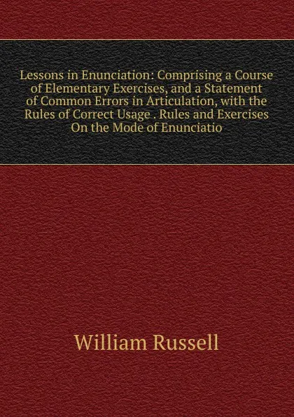 Обложка книги Lessons in Enunciation: Comprising a Course of Elementary Exercises, and a Statement of Common Errors in Articulation, with the Rules of Correct Usage . Rules and Exercises On the Mode of Enunciatio, William Russell