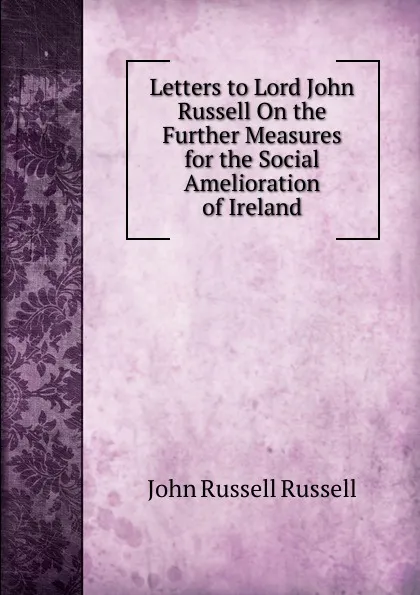 Обложка книги Letters to Lord John Russell On the Further Measures for the Social Amelioration of Ireland, Russell John Russell