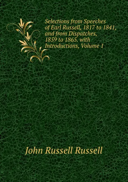 Обложка книги Selections from Speeches of Earl Russell, 1817 to 1841, and from Dispatches, 1859 to 1865. with Introductions, Volume 1, Russell John Russell