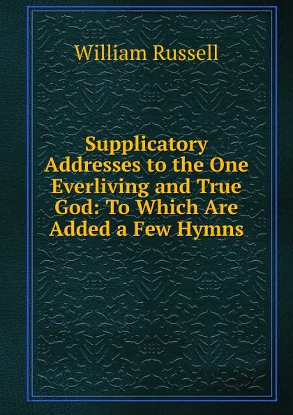 Обложка книги Supplicatory Addresses to the One Everliving and True God: To Which Are Added a Few Hymns, William Russell