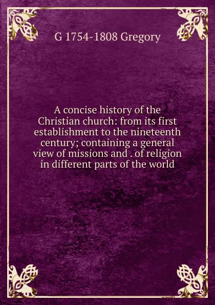 Обложка книги A concise history of the Christian church: from its first establishment to the nineteenth century; containing a general view of missions and . of religion in different parts of the world, G 1754-1808 Gregory