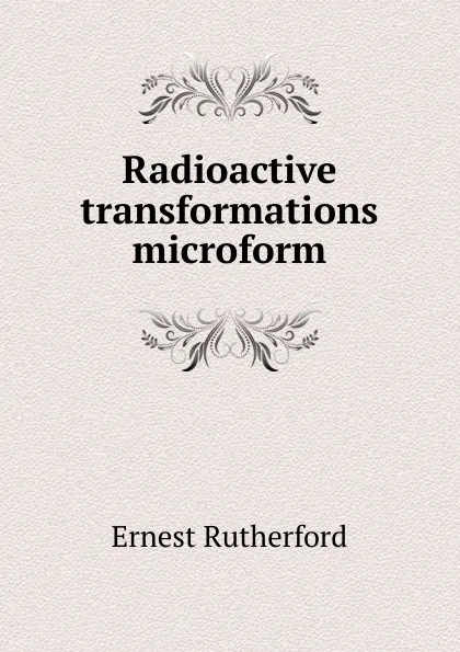 Обложка книги Radioactive transformations microform, Ernest Rutherford