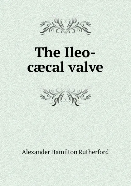 Обложка книги The Ileo-caecal valve, Alexander Hamilton Rutherford