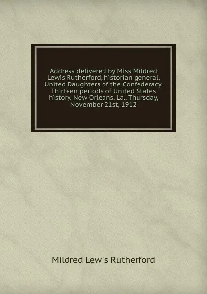 Обложка книги Address delivered by Miss Mildred Lewis Rutherford, historian general, United Daughters of the Confederacy. Thirteen periods of United States history. New Orleans, La., Thursday, November 21st, 1912, Mildred Lewis Rutherford