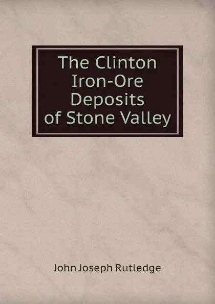 Обложка книги The Clinton Iron-Ore Deposits of Stone Valley, John Joseph Rutledge