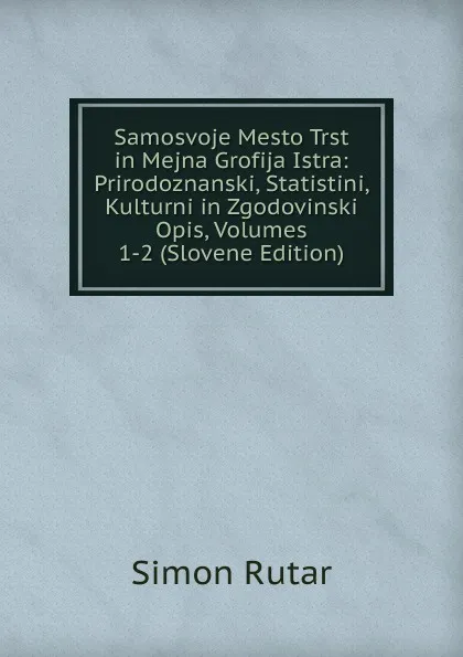 Обложка книги Samosvoje Mesto Trst in Mejna Grofija Istra: Prirodoznanski, Statistini, Kulturni in Zgodovinski Opis, Volumes 1-2 (Slovene Edition), Simon Rutar