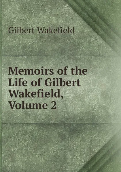 Обложка книги Memoirs of the Life of Gilbert Wakefield, Volume 2, Gilbert Wakefield