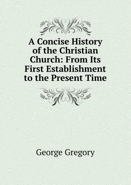 Обложка книги A Concise History of the Christian Church: From Its First Establishment to the Present Time, George Gregory