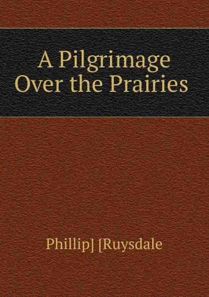 Обложка книги A Pilgrimage Over the Prairies ., Phillip Ruysdale