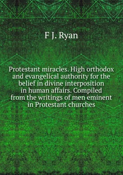 Обложка книги Protestant miracles. High orthodox and evangelical authority for the belief in divine interposition in human affairs. Compiled from the writings of men eminent in Protestant churches, F J. Ryan