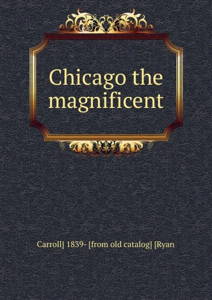 Обложка книги Chicago the magnificent, Carroll] 1839- [from old catalog] [Ryan