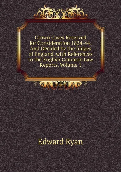 Обложка книги Crown Cases Reserved for Consideration 1824-44: And Decided by the Judges of England, with References to the English Common Law Reports, Volume 1, Edward Ryan