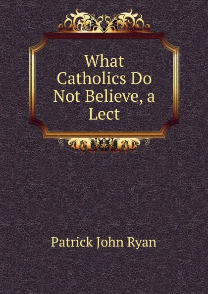 Обложка книги What Catholics Do Not Believe, a Lect, Patrick John Ryan