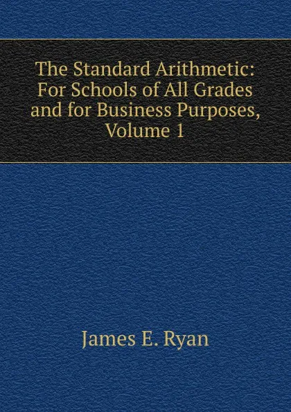 Обложка книги The Standard Arithmetic: For Schools of All Grades and for Business Purposes, Volume 1, James E. Ryan