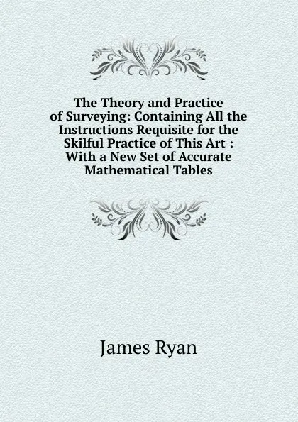 Обложка книги The Theory and Practice of Surveying: Containing All the Instructions Requisite for the Skilful Practice of This Art : With a New Set of Accurate Mathematical Tables, James Ryan