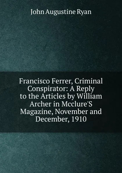 Обложка книги Francisco Ferrer, Criminal Conspirator: A Reply to the Articles by William Archer in Mcclure.S Magazine, November and December, 1910, John Augustine Ryan