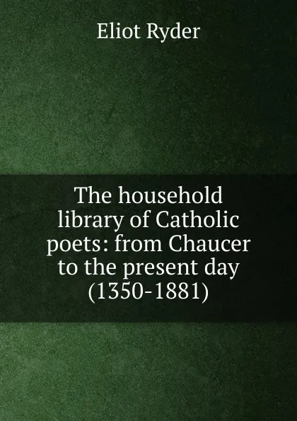 Обложка книги The household library of Catholic poets: from Chaucer to the present day (1350-1881), Eliot Ryder