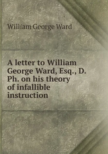 Обложка книги A letter to William George Ward, Esq., D. Ph. on his theory of infallible instruction, William George Ward