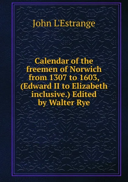 Обложка книги Calendar of the freemen of Norwich from 1307 to 1603, (Edward II to Elizabeth inclusive.) Edited by Walter Rye, John L'Estrange