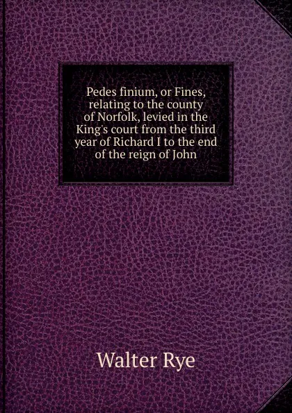 Обложка книги Pedes finium, or Fines, relating to the county of Norfolk, levied in the King.s court from the third year of Richard I to the end of the reign of John, Walter Rye