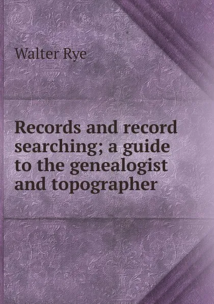 Обложка книги Records and record searching; a guide to the genealogist and topographer, Walter Rye