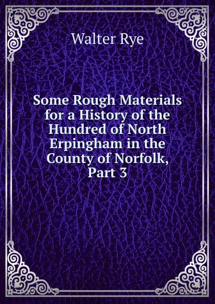 Обложка книги Some Rough Materials for a History of the Hundred of North Erpingham in the County of Norfolk, Part 3, Walter Rye