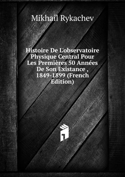 Обложка книги Histoire De L.observatoire Physique Central Pour Les Premieres 50 Annees De Son Existance , 1849-1899 (French Edition), Mikhail Rykachev