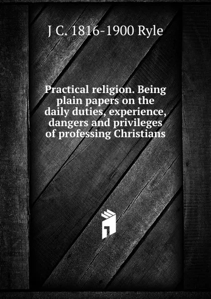 Обложка книги Practical religion. Being plain papers on the daily duties, experience, dangers and privileges of professing Christians, J C. 1816-1900 Ryle