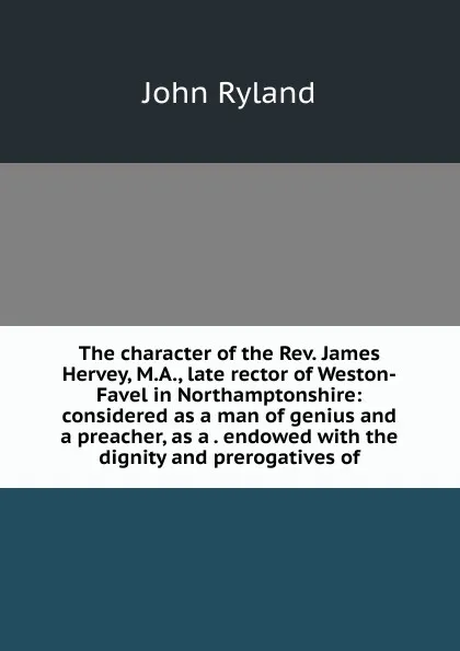 Обложка книги The character of the Rev. James Hervey, M.A., late rector of Weston-Favel in Northamptonshire: considered as a man of genius and a preacher, as a . endowed with the dignity and prerogatives of, John Ryland