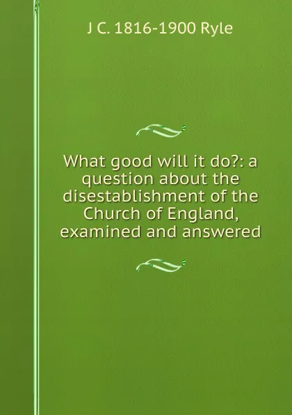 Обложка книги What good will it do.: a question about the disestablishment of the Church of England, examined and answered, J C. 1816-1900 Ryle