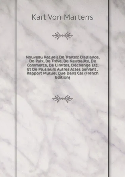 Обложка книги Nouveau Recueil De Traites: D.alliance, De Paix, De Treve, De Neutralite, De Commerce, De Limites, D.echange Etc. Et De Plusieurs Autres Actes Servant . Rapport Mutuel Que Dans Cel (French Edition), Karl von Martens