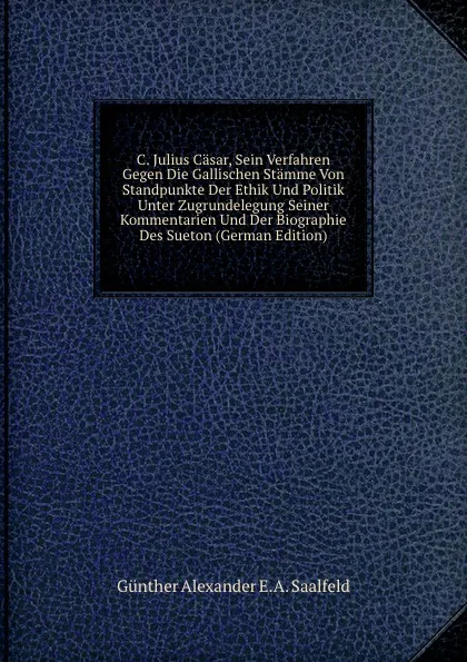 Обложка книги C. Julius Casar, Sein Verfahren Gegen Die Gallischen Stamme Von Standpunkte Der Ethik Und Politik Unter Zugrundelegung Seiner Kommentarien Und Der Biographie Des Sueton (German Edition), Günther Alexander E.A. Saalfeld