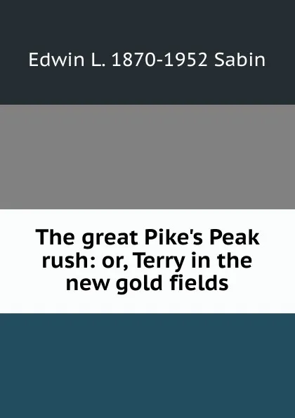 Обложка книги The great Pike.s Peak rush: or, Terry in the new gold fields, Edwin L. 1870-1952 Sabin
