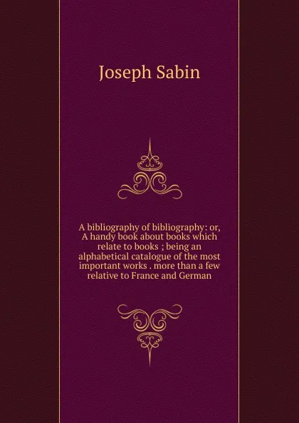 Обложка книги A bibliography of bibliography: or, A handy book about books which relate to books ; being an alphabetical catalogue of the most important works . more than a few relative to France and German, Joseph Sabin