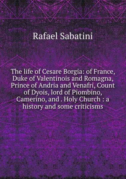 Обложка книги The life of Cesare Borgia: of France, Duke of Valentinois and Romagna, Prince of Andria and Venafri, Count of Dyois, lord of Piombino, Camerino, and . Holy Church : a history and some criticisms, Rafael Sabatini