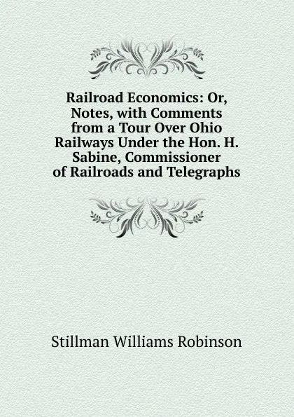 Обложка книги Railroad Economics: Or, Notes, with Comments from a Tour Over Ohio Railways Under the Hon. H. Sabine, Commissioner of Railroads and Telegraphs, Stillman Williams Robinson