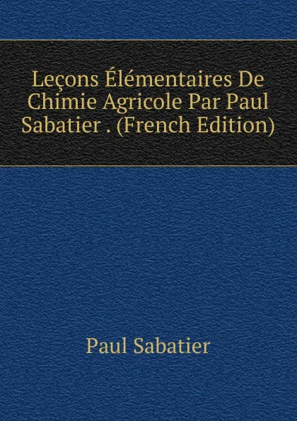 Обложка книги Lecons Elementaires De Chimie Agricole Par Paul Sabatier . (French Edition), Paul Sabatier